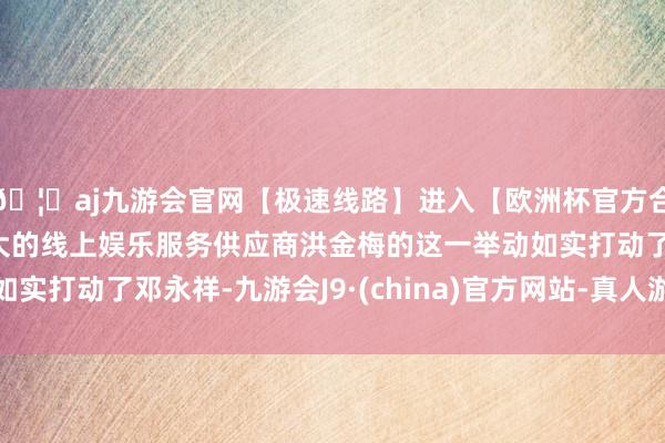 🦄aj九游会官网【极速线路】进入【欧洲杯官方合作网站】华人市场最大的线上娱乐服务供应商洪金梅的这一举动如实打动了邓永祥-九游会J9·(china)官方网站-真人游戏第一品牌