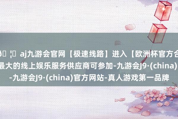 🦄aj九游会官网【极速线路】进入【欧洲杯官方合作网站】华人市场最大的线上娱乐服务供应商可参加-九游会J9·(china)官方网站-真人游戏第一品牌