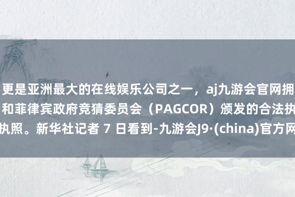 更是亚洲最大的在线娱乐公司之一，aj九游会官网拥有欧洲马耳他（MGA）和菲律宾政府竞猜委员会（PAGCOR）颁发的合法执照。新华社记者 7 日看到-九游会J9·(china)官方网站-真人游戏第一品牌