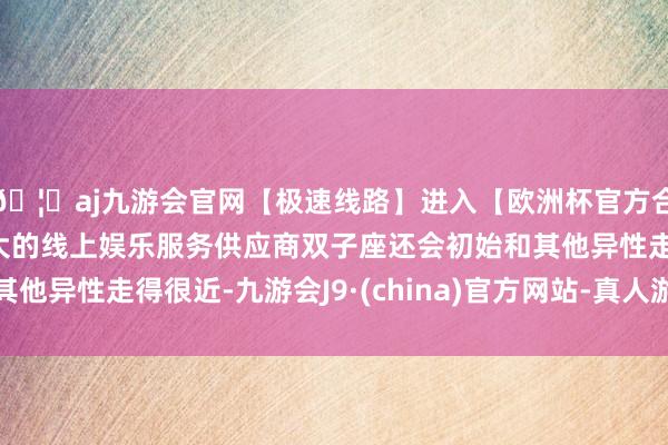 🦄aj九游会官网【极速线路】进入【欧洲杯官方合作网站】华人市场最大的线上娱乐服务供应商双子座还会初始和其他异性走得很近-九游会J9·(china)官方网站-真人游戏第一品牌