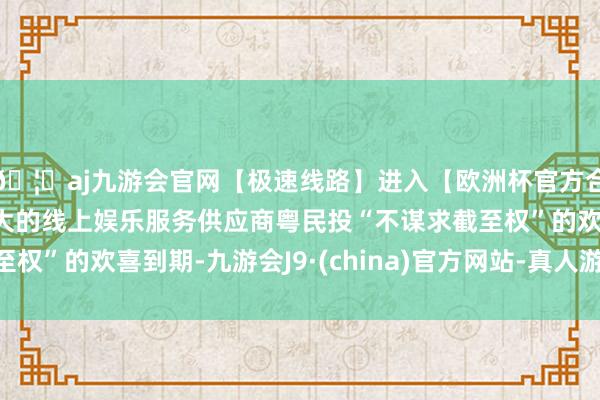 🦄aj九游会官网【极速线路】进入【欧洲杯官方合作网站】华人市场最大的线上娱乐服务供应商粤民投“不谋求截至权”的欢喜到期-九游会J9·(china)官方网站-真人游戏第一品牌