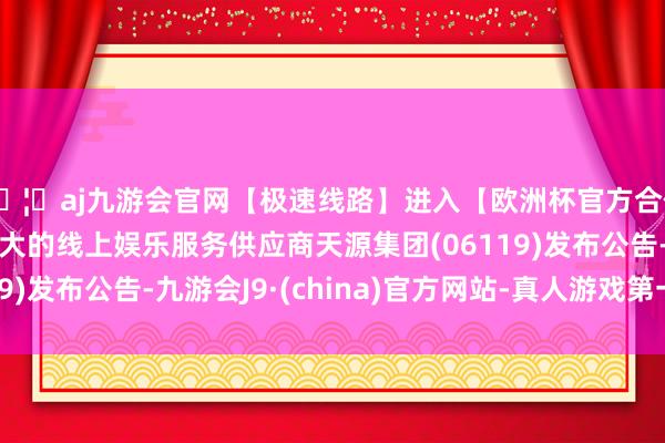 🦄aj九游会官网【极速线路】进入【欧洲杯官方合作网站】华人市场最大的线上娱乐服务供应商天源集团(06119)发布公告-九游会J9·(china)官方网站-真人游戏第一品牌