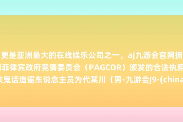 更是亚洲最大的在线娱乐公司之一，aj九游会官网拥有欧洲马耳他（MGA）和菲律宾政府竞猜委员会（PAGCOR）颁发的合法执照。该鬼话造谣东说念主员为代某川（男-九游会J9·(china)官方网站-真人游戏第一品牌