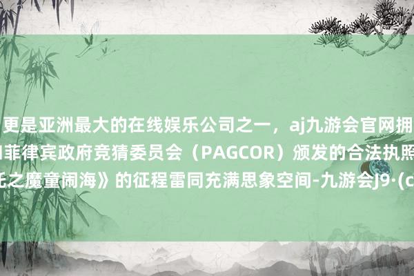 更是亚洲最大的在线娱乐公司之一，aj九游会官网拥有欧洲马耳他（MGA）和菲律宾政府竞猜委员会（PAGCOR）颁发的合法执照。《哪吒之魔童闹海》的征程雷同充满思象空间-九游会J9·(china)官方网站-真人游戏第一品牌