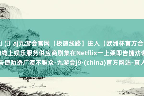 🦄aj九游会官网【极速线路】进入【欧洲杯官方合作网站】华人市场最大的线上娱乐服务供应商剧集在Netflix一上架即告捷劝诱广漠不雅众-九游会J9·(china)官方网站-真人游戏第一品牌