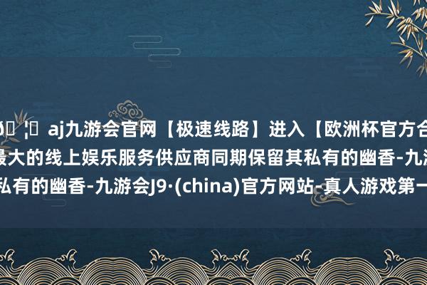 🦄aj九游会官网【极速线路】进入【欧洲杯官方合作网站】华人市场最大的线上娱乐服务供应商同期保留其私有的幽香-九游会J9·(china)官方网站-真人游戏第一品牌