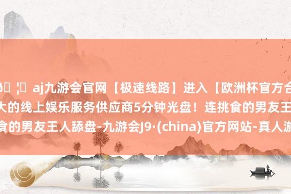 🦄aj九游会官网【极速线路】进入【欧洲杯官方合作网站】华人市场最大的线上娱乐服务供应商5分钟光盘！连挑食的男友王人舔盘-九游会J9·(china)官方网站-真人游戏第一品牌