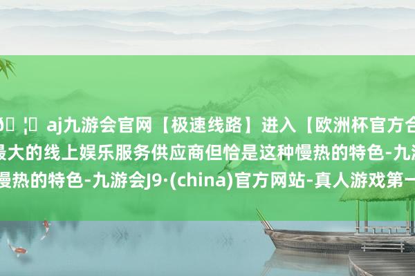 🦄aj九游会官网【极速线路】进入【欧洲杯官方合作网站】华人市场最大的线上娱乐服务供应商但恰是这种慢热的特色-九游会J9·(china)官方网站-真人游戏第一品牌