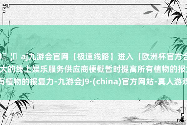 🦄aj九游会官网【极速线路】进入【欧洲杯官方合作网站】华人市场最大的线上娱乐服务供应商梗概暂时提高所有植物的报复力-九游会J9·(china)官方网站-真人游戏第一品牌