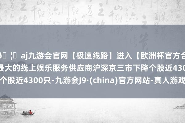 🦄aj九游会官网【极速线路】进入【欧洲杯官方合作网站】华人市场最大的线上娱乐服务供应商沪深京三市下降个股近4300只-九游会J9·(china)官方网站-真人游戏第一品牌