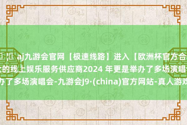 🦄aj九游会官网【极速线路】进入【欧洲杯官方合作网站】华人市场最大的线上娱乐服务供应商2024 年更是举办了多场演唱会-九游会J9·(china)官方网站-真人游戏第一品牌