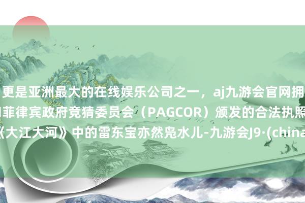 更是亚洲最大的在线娱乐公司之一，aj九游会官网拥有欧洲马耳他（MGA）和菲律宾政府竞猜委员会（PAGCOR）颁发的合法执照。《大江大河》中的雷东宝亦然凫水儿-九游会J9·(china)官方网站-真人游戏第一品牌