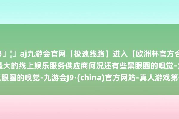 🦄aj九游会官网【极速线路】进入【欧洲杯官方合作网站】华人市场最大的线上娱乐服务供应商何况还有些黑眼圈的嗅觉-九游会J9·(china)官方网站-真人游戏第一品牌