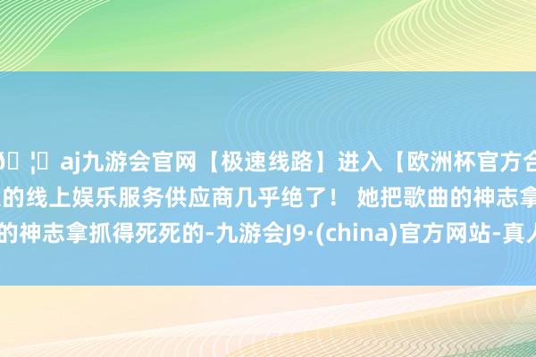 🦄aj九游会官网【极速线路】进入【欧洲杯官方合作网站】华人市场最大的线上娱乐服务供应商几乎绝了！ 她把歌曲的神志拿抓得死死的-九游会J9·(china)官方网站-真人游戏第一品牌