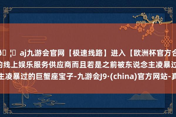 🦄aj九游会官网【极速线路】进入【欧洲杯官方合作网站】华人市场最大的线上娱乐服务供应商而且若是之前被东说念主凌暴过的巨蟹座宝子-九游会J9·(china)官方网站-真人游戏第一品牌