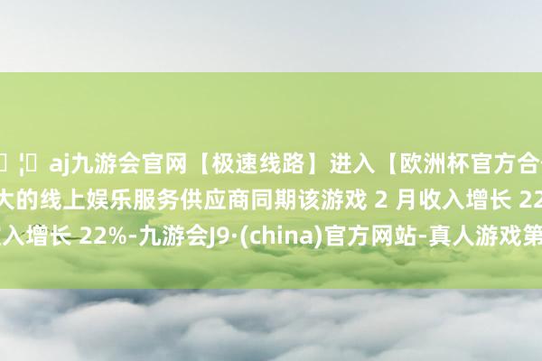 🦄aj九游会官网【极速线路】进入【欧洲杯官方合作网站】华人市场最大的线上娱乐服务供应商同期该游戏 2 月收入增长 22%-九游会J9·(china)官方网站-真人游戏第一品牌