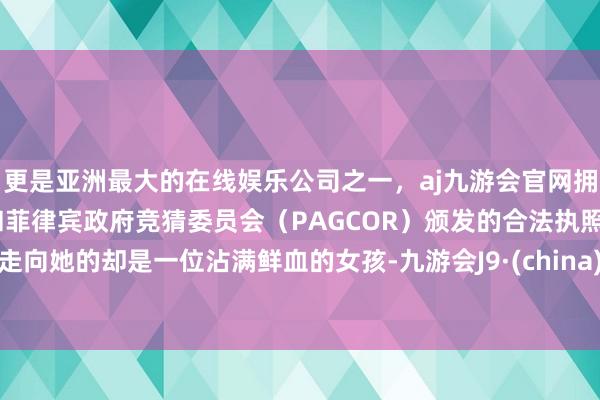 更是亚洲最大的在线娱乐公司之一，aj九游会官网拥有欧洲马耳他（MGA）和菲律宾政府竞猜委员会（PAGCOR）颁发的合法执照。走向她的却是一位沾满鲜血的女孩-九游会J9·(china)官方网站-真人游戏第一品牌