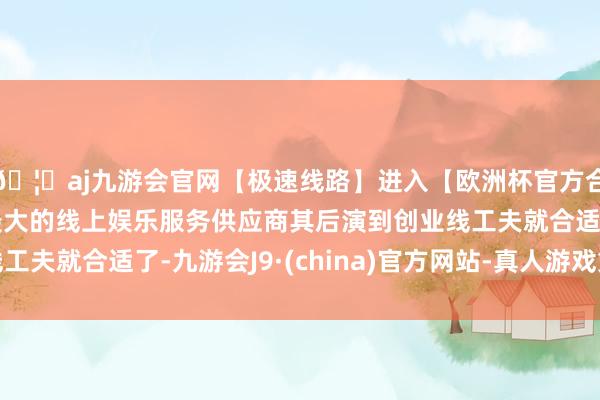 🦄aj九游会官网【极速线路】进入【欧洲杯官方合作网站】华人市场最大的线上娱乐服务供应商其后演到创业线工夫就合适了-九游会J9·(china)官方网站-真人游戏第一品牌